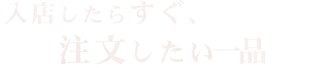 入店したらすぐ、注文したい一品